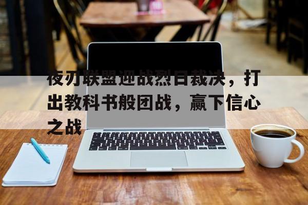 亚美体育官网入口-夜刃联盟迎战烈日裁决，打出教科书般团战，赢下信心之战