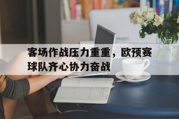 亚美体育官网入口-客场作战压力重重，欧预赛球队齐心协力奋战的简单介绍